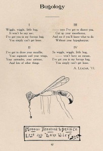 4 poems under the title, "Bugology". I "Wiggle, wiggle little bug, It won't be any use; I've got you in my forceps hug, You simply can't get loose." II "I've got to draw your maxillae, Your segments and your wings, Your antenules, your antenae, And lots of other things." III "___ says I've got to dissect you, Cut up your mesothorax, And see if you'll know what to do Without your hypopharynx." IV "So wiggle, wiggle, little but, ___ won't have an excuse, I've got you in my forceps hug, You simply can't get loose." A. Leazar, '11. with a sketch of a mosquito