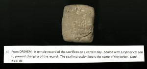 Cuneiform 4, "From DREHEM. A temple record of the sacrifices on a certain day. Sealed with a cylindrical seal to prevent changing of the record. The seal impression bears the name of the scribe. Date-2300 BC."