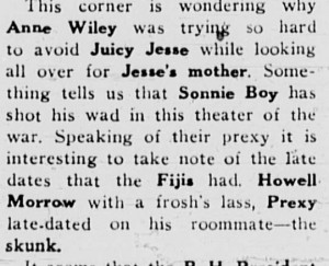 Notice in the Davidsonian's Operating Table column in 1942, "This corner is wondering why Anne Wiley was trying so hard to avoid Juicy jesse while looking all over for Jesse's mother. Something tells us that Sonnie Boy has shot his wad in this theater of the war. Speaking of their prexy it is interesting to take note of the late dates that the Fijis had. Howell Morrow with a frosh's lass, Prexy late-dated on his roommate--the skunk."