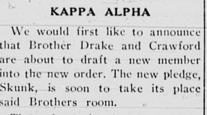 This is from the Among the Greeks column in April 1946, "Kappa Alpha We would first like to announce tht Brother Drake and Crawford are about to draft a new member into the new order. The new pledge, Skunk, is soon to take its place said Brothers room."