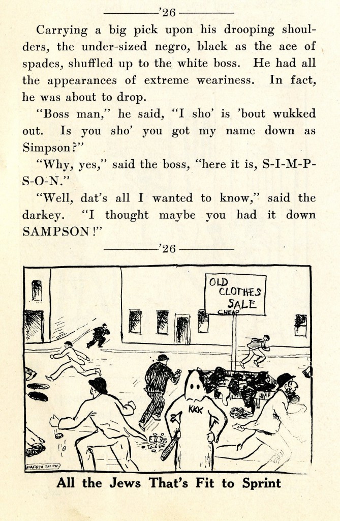 This section from the 1925 issues of Sanity Rare is an example of the racist and antisemtic jokes that frequenrly appear in the pages of Sanity Rare. There is an illustration pared with the joke, it is a sketch of a street corner, there is a KKK member holding a stick, a sign that says, "Old Clothes Sale Cheap", with what is supposed to be Jewish people running around.