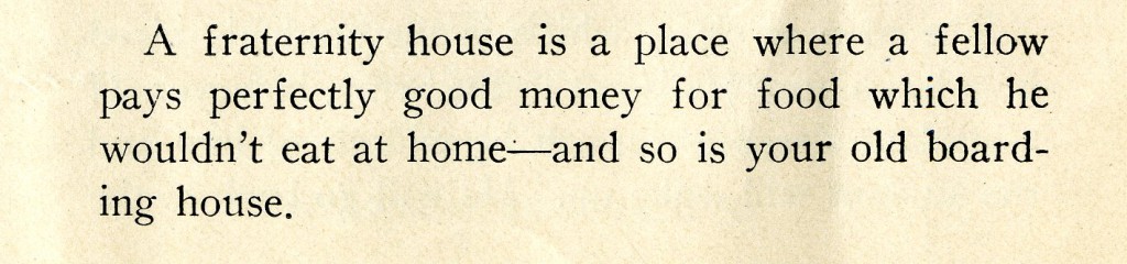 This joke from the 1927 Sanity Rare ribs both fraternities and Davidson's boarding house tradition. "A fraternity house is a place where a fellow pays perfectly good money for food which he wouldn't eat at home--and so is your old boarding house."