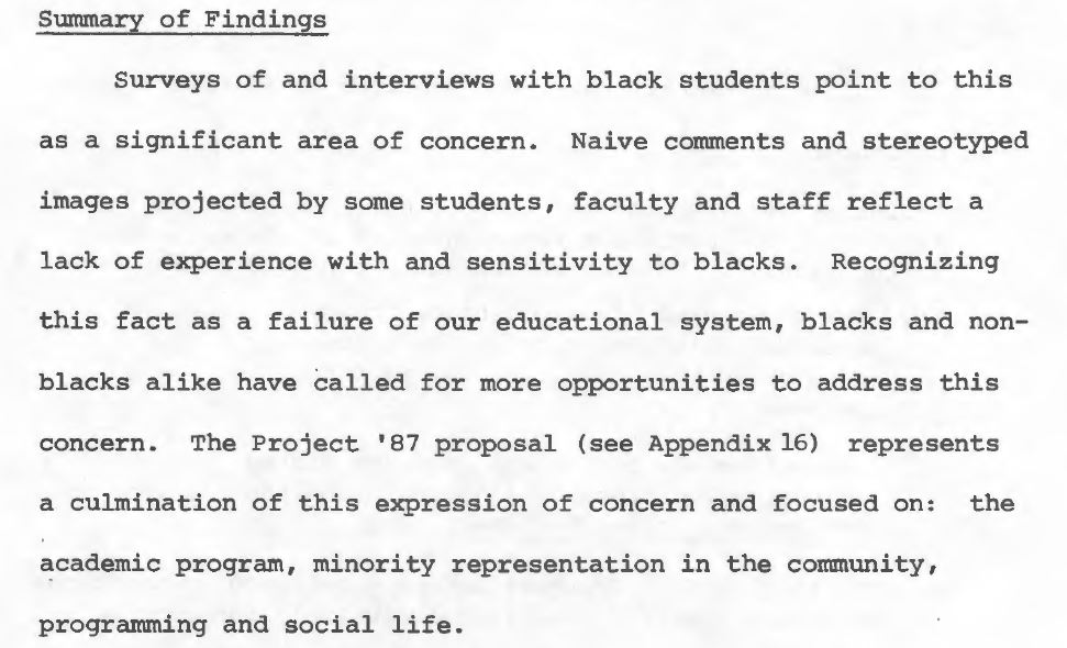 Excerpt from page 27 of the Task Force's final report that states: “Surveys of and interviews with black students point to this as a significant area of concern. Naive comments and stereotyped images projected by some students, faculty and staff reflect a lack of experience with and sensitivity to blacks. Recognizing this fact as a failure of our educational system, blacks and non-blacks alike have called for more opportunities to address this concern. The Project '87 proposal (see Appendix 16) represents a culmination of this expression of concern and focused on: the academic program, minority representation in the community, programming and social life.”