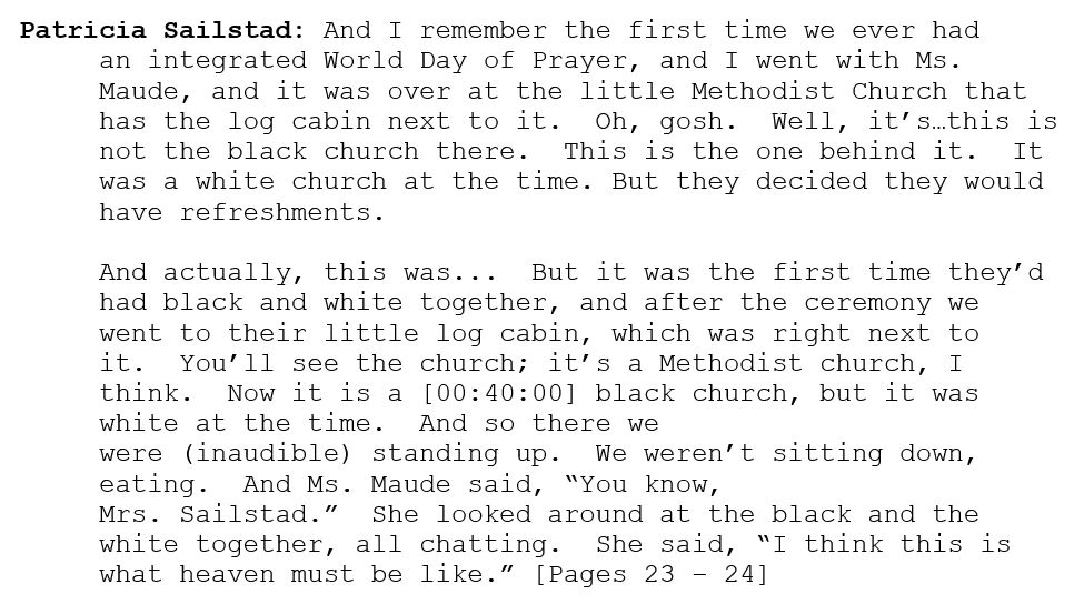 
Patricia Sailstad: And I remember the first time we ever had an integrated World Day of Prayer, and I went with Ms. Maude, and it was over at the little Methodist Church that has the log cabin next to it.  Oh, gosh.  Well, it’s…this is not the black church there.  This is the one behind it.  It was a white church at the time. But they decided they would have refreshments.  

And actually, this was...  But it was the first time they’d had black and white together, and after the ceremony we went to their little log cabin, which was right next to it.  You’ll see the church; it’s a Methodist church, I think.  Now it is a [00:40:00] black church, but it was white at the time.  And so there we were (inaudible) standing up.  We weren’t sitting down, eating.  And Ms. Maude said, “You know, Mrs. Sailstad.”  She looked around at the black and the white together, all chatting.  She said, “I think this is what heaven must be like.” [Pages 23 – 24]