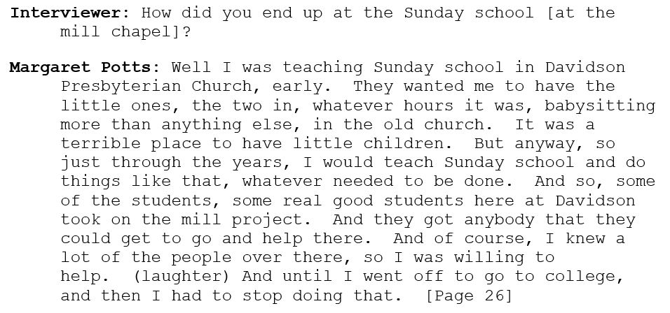 Interviewer: How did you end up at the Sunday school [at the mill chapel]? 

Margaret Potts: Well I was teaching Sunday school in Davidson Presbyterian Church, early.  They wanted me to have the little ones, the two in, whatever hours it was, babysitting more than anything else, in the old church.  It was a terrible place to have little children.  But anyway, so just through the years, I would teach Sunday school and do things like that, whatever needed to be done.  And so, some of the students, some real good students here at Davidson took on the mill project.  And they got anybody that they could get to go and help there.  And of course, I knew a lot of the people over there, so I was willing to help.  (laughter) And until I went off to go to college, and then I had to stop doing that.  [Page 26]
