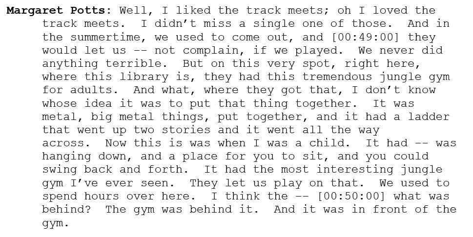 Margaret Potts: Well, I liked the track meets; oh I loved the track meets.  I didn’t miss a single one of those.  And in the summertime, we used to come out, and [00:49:00] they would let us -- not complain, if we played.  We never did anything terrible.  But on this very spot, right here, where this library is, they had this tremendous jungle gym for adults.  And what, where they got that, I don’t know whose idea it was to put that thing together.  It was metal, big metal things, put together, and it had a ladder that went up two stories and it went all the way across.  Now this is was when I was a child.  It had -- was hanging down, and a place for you to sit, and you could swing back and forth.  It had the most interesting jungle gym I’ve ever seen.  They let us play on that.  We used to spend hours over here.  I think the -- [00:50:00] what was behind?  The gym was behind it.  And it was in front of the gym. 
