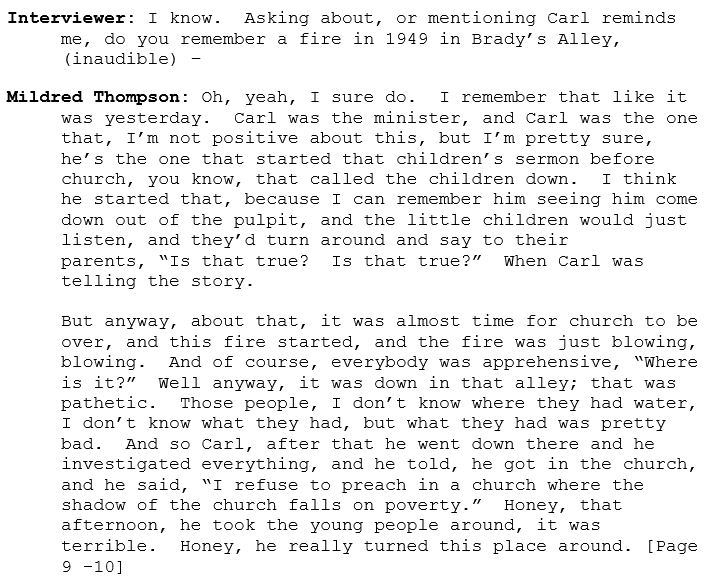 Interviewer: I know.  Asking about, or mentioning Carl reminds me, do you remember a fire in 1949 in Brady’s Alley, (inaudible) – 

Mildred Thompson: Oh, yeah, I sure do.  I remember that like it was yesterday.  Carl was the minister, and Carl was the one that, I’m not positive about this, but I’m pretty sure, he’s the one that started that children’s sermon before church, you know, that called the children down.  I think he started that, because I can remember him seeing him come down out of the pulpit, and the little children would just listen, and they’d turn around and say to their parents, “Is that true?  Is that true?”  When Carl was telling the story.  

But anyway, about that, it was almost time for church to be over, and this fire started, and the fire was just blowing, blowing.  And of course, everybody was apprehensive, “Where is it?”  Well anyway, it was down in that alley; that was pathetic.  Those people, I don’t know where they had water, I don’t know what they had, but what they had was pretty bad.  And so Carl, after that he went down there and he investigated everything, and he told, he got in the church, and he said, “I refuse to preach in a church where the shadow of the church falls on poverty.”  Honey, that afternoon, he took the young people around, it was terrible.  Honey, he really turned this place around. [Page 9 -10]